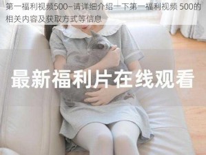 第一福利视频500—请详细介绍一下第一福利视频 500的相关内容及获取方式等信息