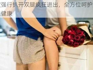 被强行扒开双腿疯狂进出，全方位呵护女性健康