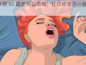 优质 50 路 60 路老熟妇啪啪，让你感受不一样的性体验