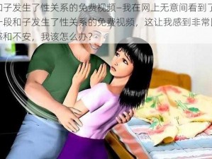 和子发生了性关系的免费视频—我在网上无意间看到了一段和子发生了性关系的免费视频，这让我感到非常困惑和不安，我该怎么办？