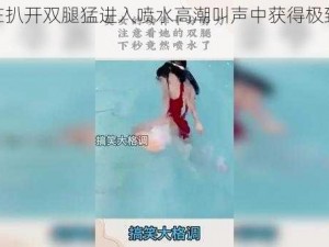 如何在扒开双腿猛进入喷水高潮叫声中获得极致体验？