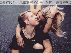 欧美疯狂做爰，尽享高潮 XX 持久耐用，带来极致体验