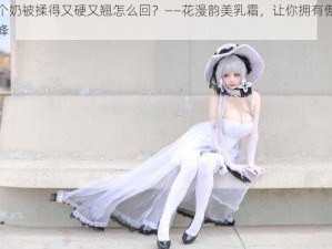 两个奶被揉得又硬又翘怎么回？——花漫韵美乳霜，让你拥有傲人双峰