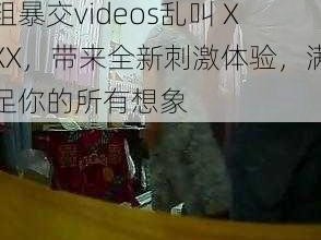 粗暴交videos乱叫 XXX，带来全新刺激体验，满足你的所有想象