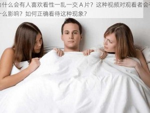 为什么会有人喜欢看性一乱一交 A 片？这种视频对观看者会有什么影响？如何正确看待这种现象？