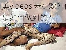 欧美videos 老少欢？他们是如何做到的？