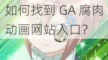 如何找到 GA 腐肉动画网站入口？