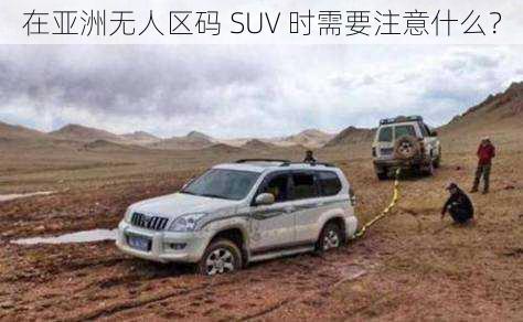 在亚洲无人区码 SUV 时需要注意什么？