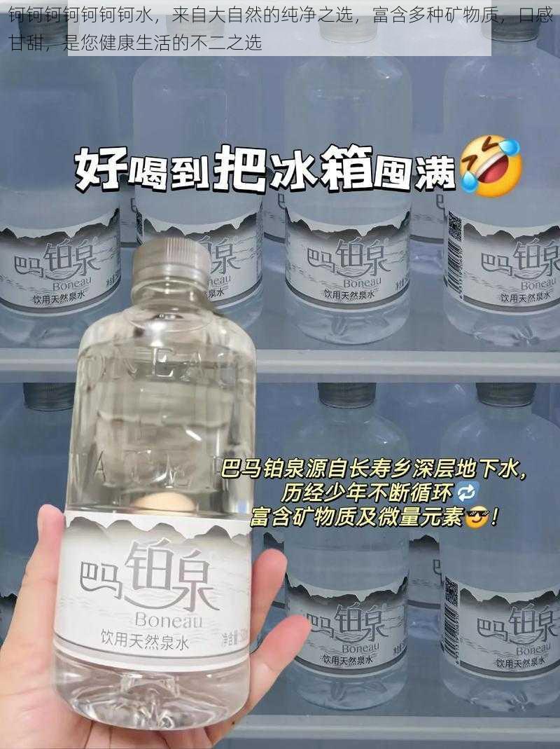 钶钶钶钶钶钶钶水，来自大自然的纯净之选，富含多种矿物质，口感甘甜，是您健康生活的不二之选