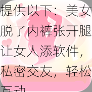 提供以下：美女脱了内裤张开腿让女人添软件，私密交友，轻松互动