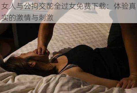 女人与公拘交酡全过女免费下载：体验真实的激情与刺激