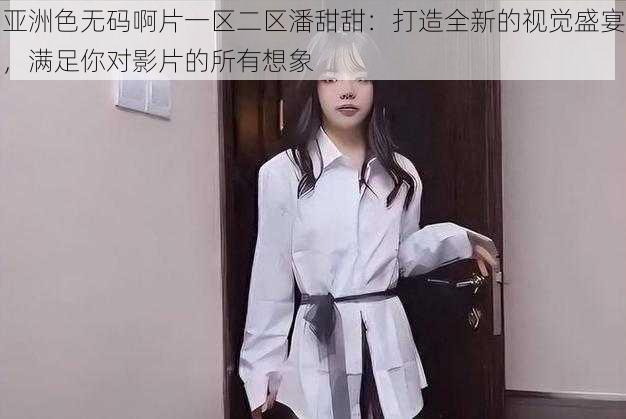 亚洲色无码啊片一区二区潘甜甜：打造全新的视觉盛宴，满足你对影片的所有想象