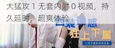 大猛攻 1 无套内射 0 视频，持久延时，超爽体验