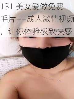 131 美女爱做免费毛片——成人激情视频，让你体验极致快感