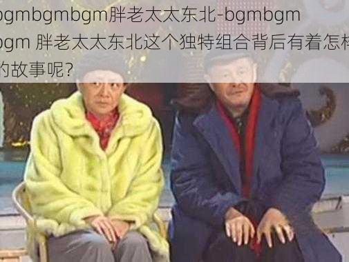 bgmbgmbgm胖老太太东北-bgmbgmbgm 胖老太太东北这个独特组合背后有着怎样的故事呢？