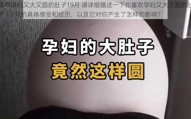 喜欢孕妇又大又圆的肚子19月 请详细描述一下你喜欢孕妇又大又圆的肚子 19 月的具体感受和经历，以及它对你产生了怎样的影响？