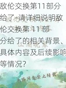 敌伦交换第11部分给了-请详细说明敌伦交换第 11 部分给了的相关背景、具体内容及后续影响等情况？