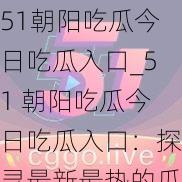 51朝阳吃瓜今日吃瓜入口_51 朝阳吃瓜今日吃瓜入口：探寻最新最热的瓜田之路