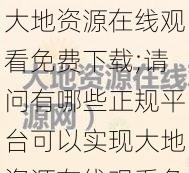 大地资源在线观看免费下载;请问有哪些正规平台可以实现大地资源在线观看免费下载呢？