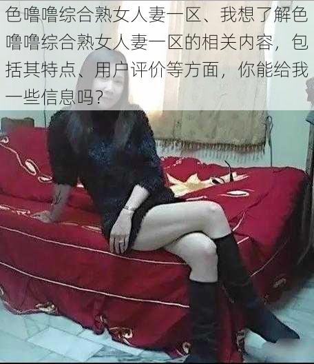 色噜噜综合熟女人妻一区、我想了解色噜噜综合熟女人妻一区的相关内容，包括其特点、用户评价等方面，你能给我一些信息吗？