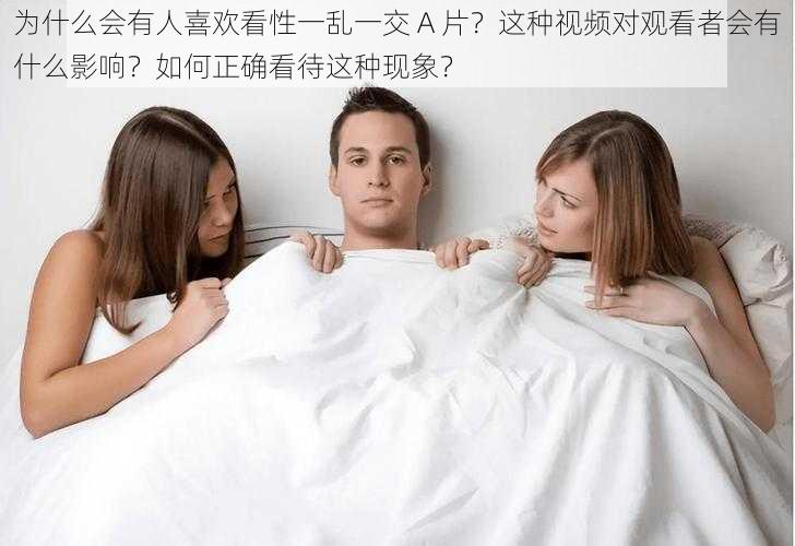 为什么会有人喜欢看性一乱一交 A 片？这种视频对观看者会有什么影响？如何正确看待这种现象？