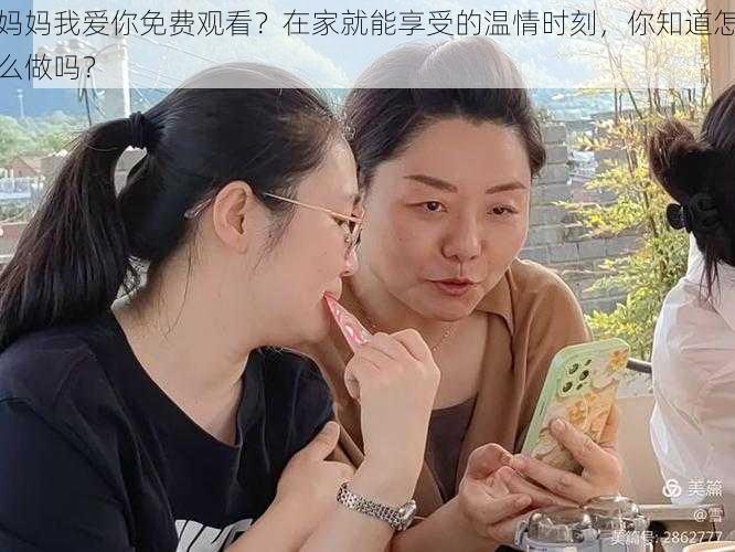 妈妈我爱你免费观看？在家就能享受的温情时刻，你知道怎么做吗？