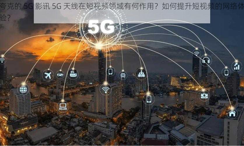 夸克的 5G 影讯 5G 天线在短视频领域有何作用？如何提升短视频的网络体验？