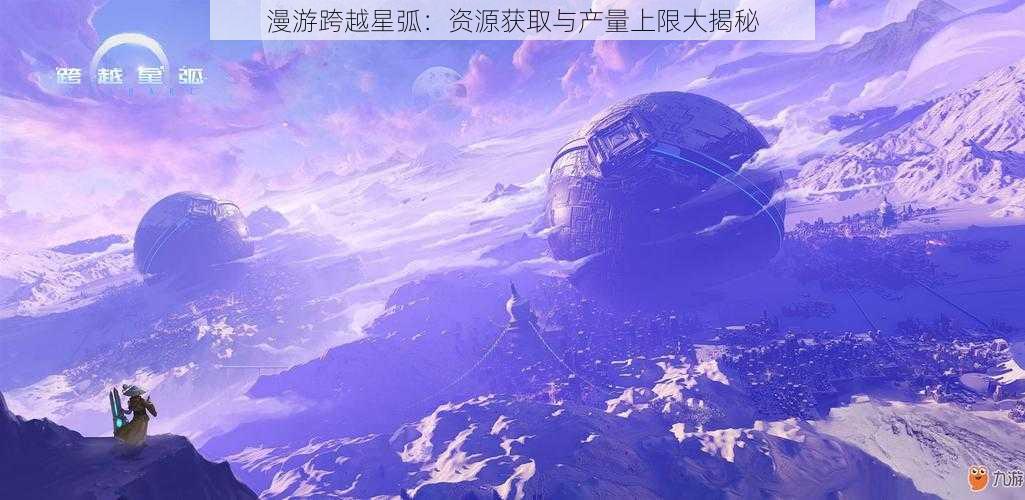 漫游跨越星弧：资源获取与产量上限大揭秘